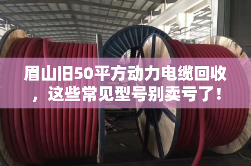 眉山旧50平方动力电缆回收，这些常见型号别卖亏了！泊祎回收带你盘明白