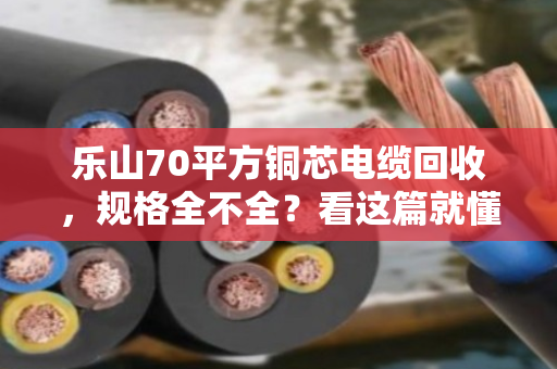 乐山70平方铜芯电缆回收，规格全不全？看这篇就懂了