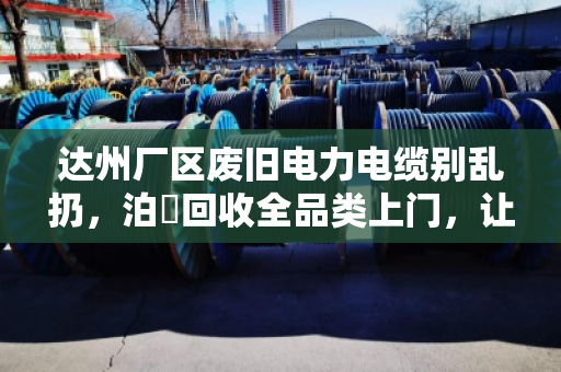 达州厂区废旧电力电缆别乱扔，泊祎回收全品类上门，让废线变真金