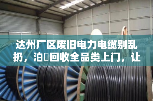 达州厂区废旧电力电缆别乱扔，泊祎回收全品类上门，让废线变真金