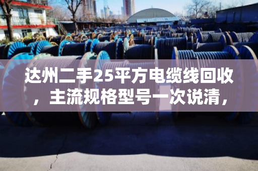 达州二手25平方电缆线回收,主流规格型号一次说清,卖前必看! 达州二手25平方电缆线回收,主流规格型号一次说清,卖前必看!