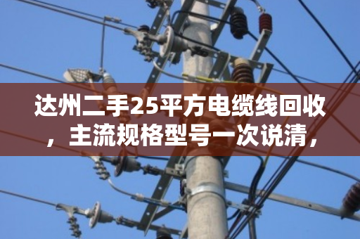 达州二手25平方电缆线回收，主流规格型号一次说清，卖前必看！