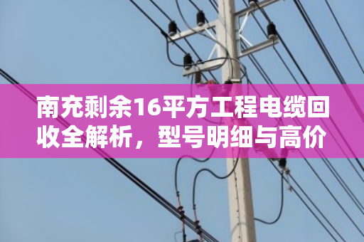 南充剩余16平方工程电缆回收全解析，型号明细与高价变现指南