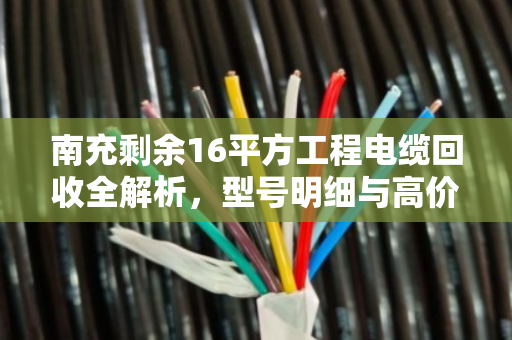 南充剩余16平方工程电缆回收全解析，型号明细与高价变现指南