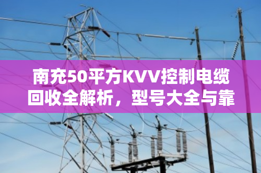 南充50平方KVV控制电缆回收全解析，型号大全与靠谱变现指南