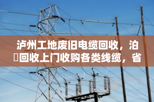 泸州工地废旧电缆回收,泊祎回收上门收购各类线缆,省心又划算 泸州工地废旧电缆回收,泊祎回收上门收购各类线缆,省心又划算
