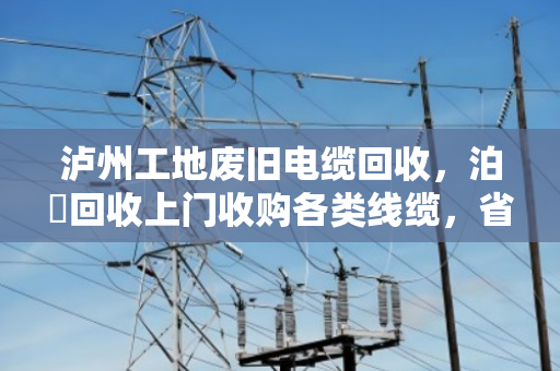 泸州工地废旧电缆回收，泊祎回收上门收购各类线缆，省心又划算