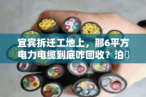 宜宾拆迁工地上,那6平方电力电缆到底咋回收?泊祎回收给你一份规格清单说实话 宜宾拆迁工地上,那6平方电力电缆到底咋回收?泊祎回收给你一份规格清单说实话