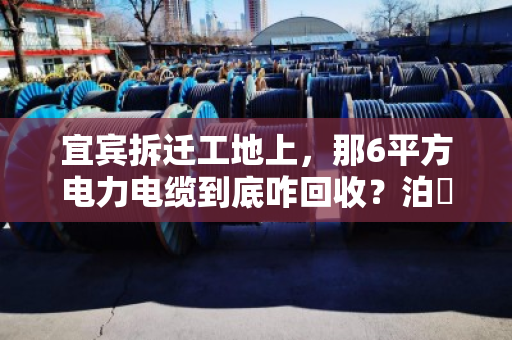 宜宾拆迁工地上,那6平方电力电缆到底咋回收?泊祎回收给你一份规格清单说实话 宜宾拆迁工地上,那6平方电力电缆到底咋回收?泊祎回收给你一份规格清单说实话
