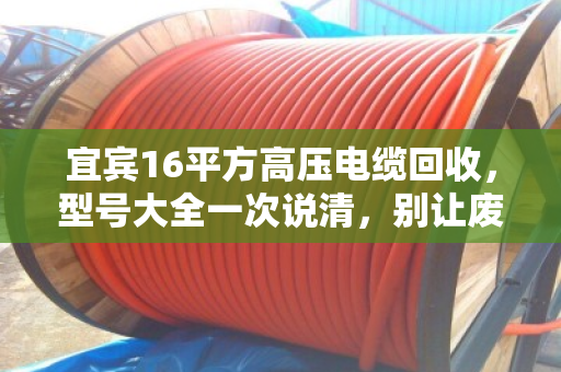 宜宾16平方高压电缆回收，型号大全一次说清，别让废线堆成冤枉钱