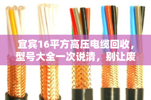 宜宾16平方高压电缆回收，型号大全一次说清，别让废线堆成冤枉钱