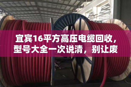 宜宾16平方高压电缆回收，型号大全一次说清，别让废线堆成冤枉钱