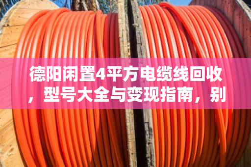 德阳闲置4平方电缆线回收，型号大全与变现指南，别再让废线堆角落了