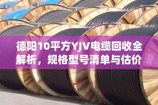 德阳10平方YJV电缆回收全解析，规格型号清单与估价指南