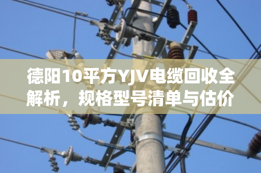 德阳10平方YJV电缆回收全解析，规格型号清单与估价指南