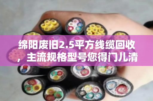 绵阳废旧2.5平方线缆回收，主流规格型号您得门儿清，泊祎回收帮您算明白账