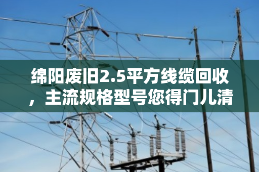 绵阳废旧2.5平方线缆回收，主流规格型号您得门儿清，泊祎回收帮您算明白账
