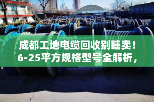 成都工地电缆回收别瞎卖!6-25平方规格型号全解析,看完多卖好几千 成都工地电缆回收别瞎卖!6-25平方规格型号全解析,看完多卖好几千