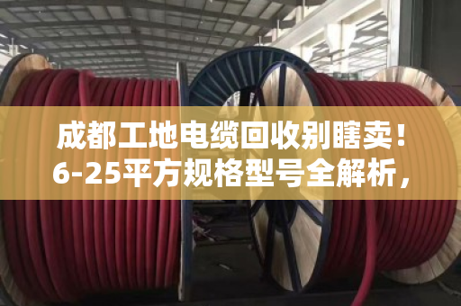 成都工地电缆回收别瞎卖!6-25平方规格型号全解析,看完多卖好几千 成都工地电缆回收别瞎卖!6-25平方规格型号全解析,看完多卖好几千