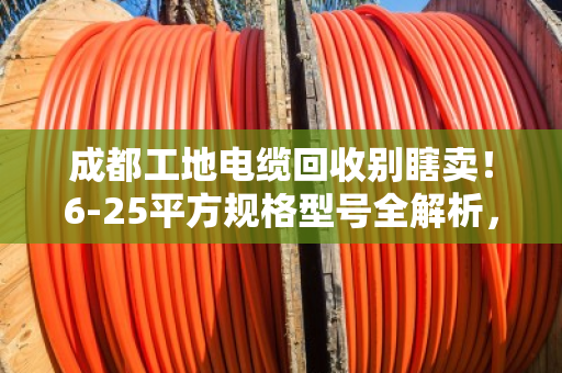 成都工地电缆回收别瞎卖！6-25平方规格型号全解析，看完多卖好几千