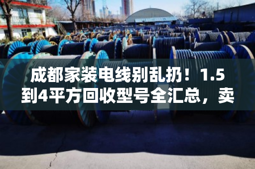 成都家装电线别乱扔！1.5到4平方回收型号全汇总，卖前先看这篇