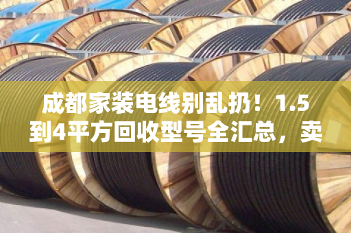 成都家装电线别乱扔！1.5到4平方回收型号全汇总，卖前先看这篇