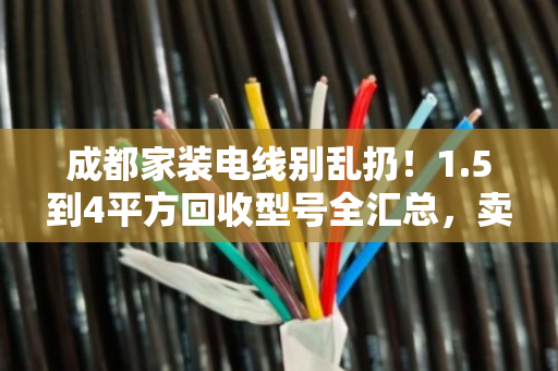 成都家装电线别乱扔！1.5到4平方回收型号全汇总，卖前先看这篇