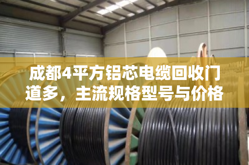 成都4平方铝芯电缆回收门道多,主流规格型号与价格行情一次说清 成都4平方铝芯电缆回收门道多,主流规格型号与价格行情一次说清