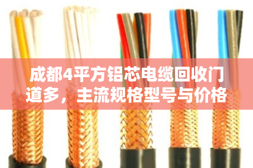 成都4平方铝芯电缆回收门道多，主流规格型号与价格行情一次说清