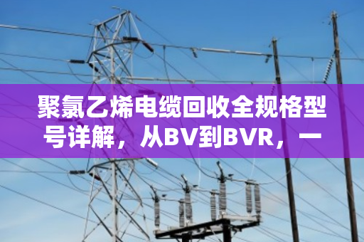 聚氯乙烯电缆回收全规格型号详解，从BV到BVR，一文看懂怎么卖最划算