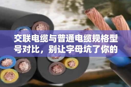 交联电缆与普通电缆规格型号对比，别让字母坑了你的工程预算