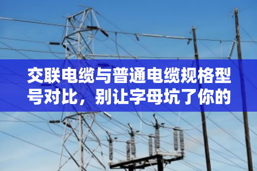 交联电缆与普通电缆规格型号对比，别让字母坑了你的工程预算