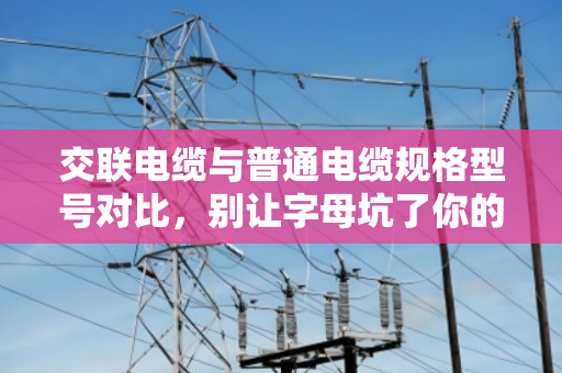 交联电缆与普通电缆规格型号对比，别让字母坑了你的工程预算