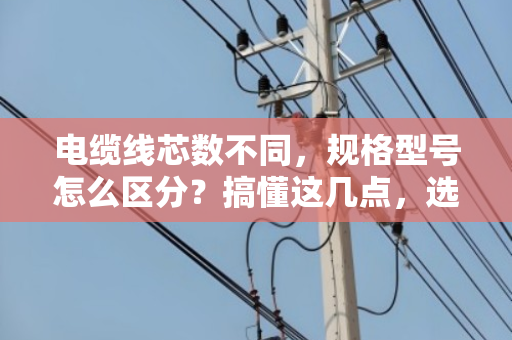 电缆线芯数不同，规格型号怎么区分？搞懂这几点，选型不再懵