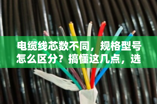电缆线芯数不同，规格型号怎么区分？搞懂这几点，选型不再懵