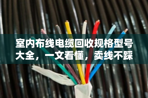 室内布线电缆回收规格型号大全，一文看懂，卖线不踩坑