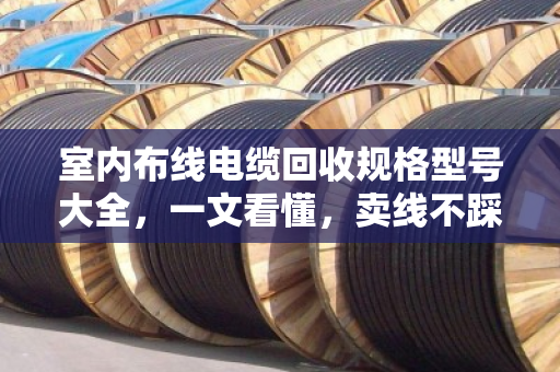 室内布线电缆回收规格型号大全，一文看懂，卖线不踩坑