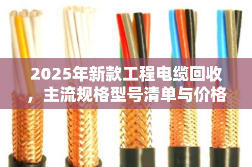 2025年新款工程电缆回收，主流规格型号清单与价格全解析（附真实案例）