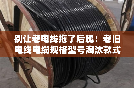 别让老电线拖了后腿!老旧电线电缆规格型号淘汰款式大盘点(泊祎回收提醒) 别让老电线拖了后腿!老旧电线电缆规格型号淘汰款式大盘点(泊祎回收提醒)