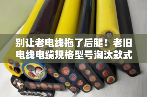 别让老电线拖了后腿！老旧电线电缆规格型号淘汰款式大盘点（泊祎回收提醒）
