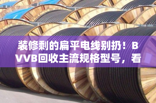 装修剩的扁平电线别扔！BVVB回收主流规格型号，看这篇就能卖对价