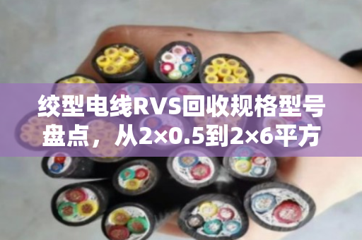 绞型电线RVS回收规格型号盘点，从2×0.5到2×6平方，你手里的货到底值多少钱？