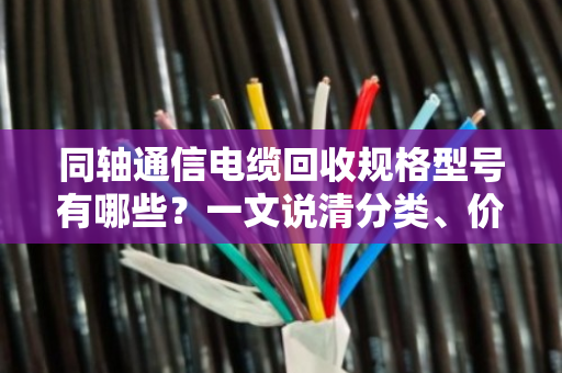 同轴通信电缆回收规格型号有哪些?一文说清分类、价值与实操要点 同轴通信电缆回收规格型号有哪些?一文说清分类、价值与实操要点