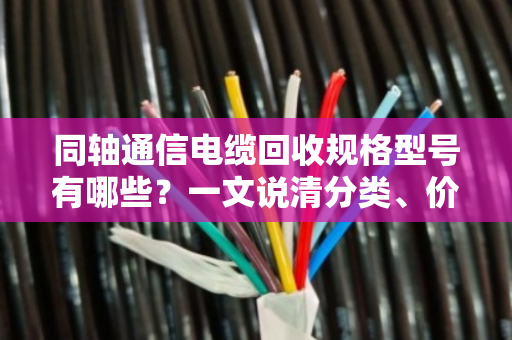 同轴通信电缆回收规格型号有哪些?一文说清分类、价值与实操要点 同轴通信电缆回收规格型号有哪些?一文说清分类、价值与实操要点