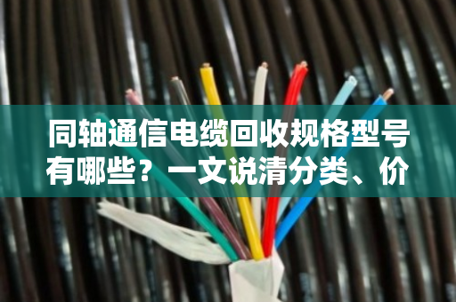 同轴通信电缆回收规格型号有哪些？一文说清分类、价值与实操要点