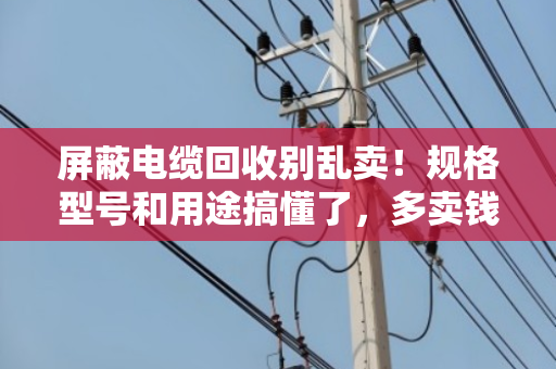 屏蔽电缆回收别乱卖！规格型号和用途搞懂了，多卖钱还不踩坑