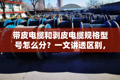 带皮电缆和剥皮电缆规格型号怎么分？一文讲透区别，别再买错卖错