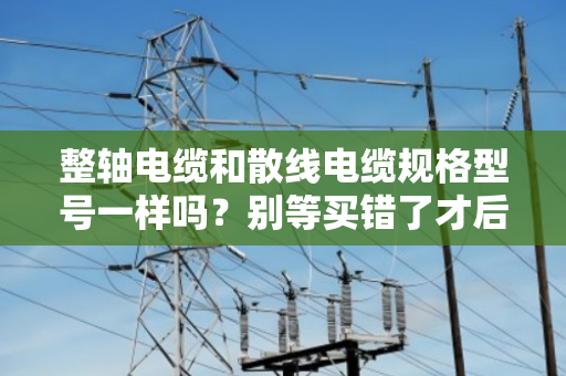 整轴电缆和散线电缆规格型号一样吗?别等买错了才后悔,听我一次讲透 整轴电缆和散线电缆规格型号一样吗?别等买错了才后悔,听我一次讲透