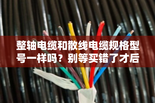 整轴电缆和散线电缆规格型号一样吗？别等买错了才后悔，听我一次讲透