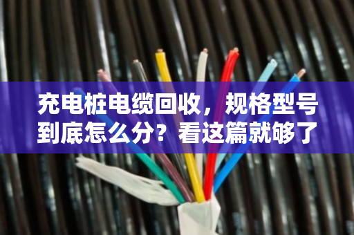 充电桩电缆回收,规格型号到底怎么分?看这篇就够了,别再瞎扔了 充电桩电缆回收,规格型号到底怎么分?看这篇就够了,别再瞎扔了